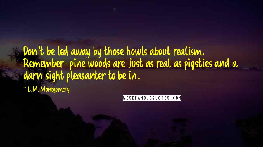 L.M. Montgomery Quotes: Don't be led away by those howls about realism. Remember-pine woods are just as real as pigsties and a darn sight pleasanter to be in.