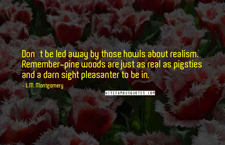 L.M. Montgomery Quotes: Don't be led away by those howls about realism. Remember-pine woods are just as real as pigsties and a darn sight pleasanter to be in.