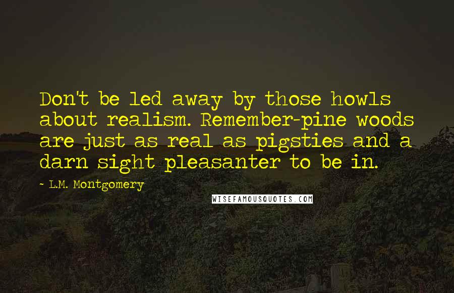 L.M. Montgomery Quotes: Don't be led away by those howls about realism. Remember-pine woods are just as real as pigsties and a darn sight pleasanter to be in.