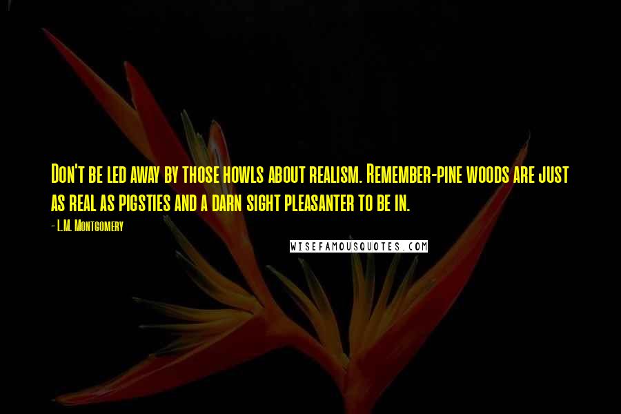 L.M. Montgomery Quotes: Don't be led away by those howls about realism. Remember-pine woods are just as real as pigsties and a darn sight pleasanter to be in.