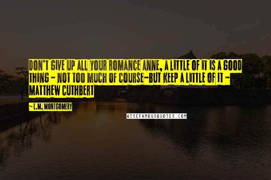 L.M. Montgomery Quotes: Don't give up all your romance Anne, a little of it is a good thing - not too much of course-but keep a little of it - Matthew Cuthbert