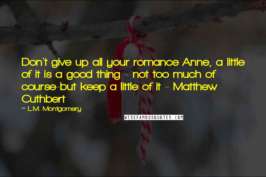 L.M. Montgomery Quotes: Don't give up all your romance Anne, a little of it is a good thing - not too much of course-but keep a little of it - Matthew Cuthbert