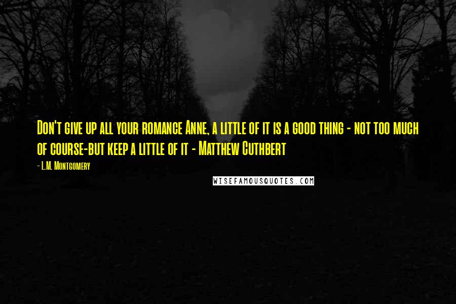 L.M. Montgomery Quotes: Don't give up all your romance Anne, a little of it is a good thing - not too much of course-but keep a little of it - Matthew Cuthbert