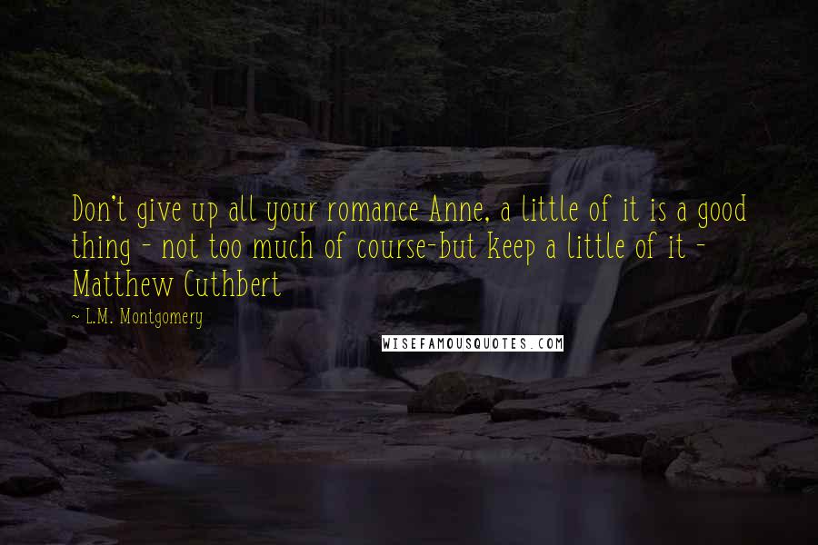 L.M. Montgomery Quotes: Don't give up all your romance Anne, a little of it is a good thing - not too much of course-but keep a little of it - Matthew Cuthbert