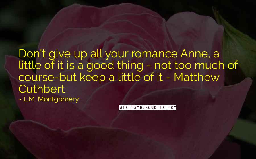L.M. Montgomery Quotes: Don't give up all your romance Anne, a little of it is a good thing - not too much of course-but keep a little of it - Matthew Cuthbert