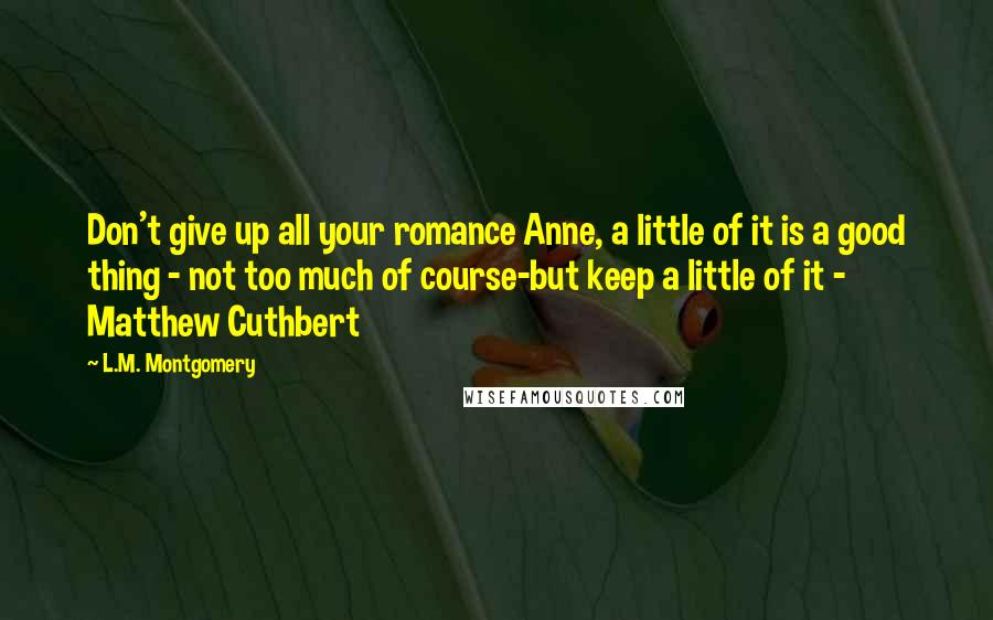 L.M. Montgomery Quotes: Don't give up all your romance Anne, a little of it is a good thing - not too much of course-but keep a little of it - Matthew Cuthbert