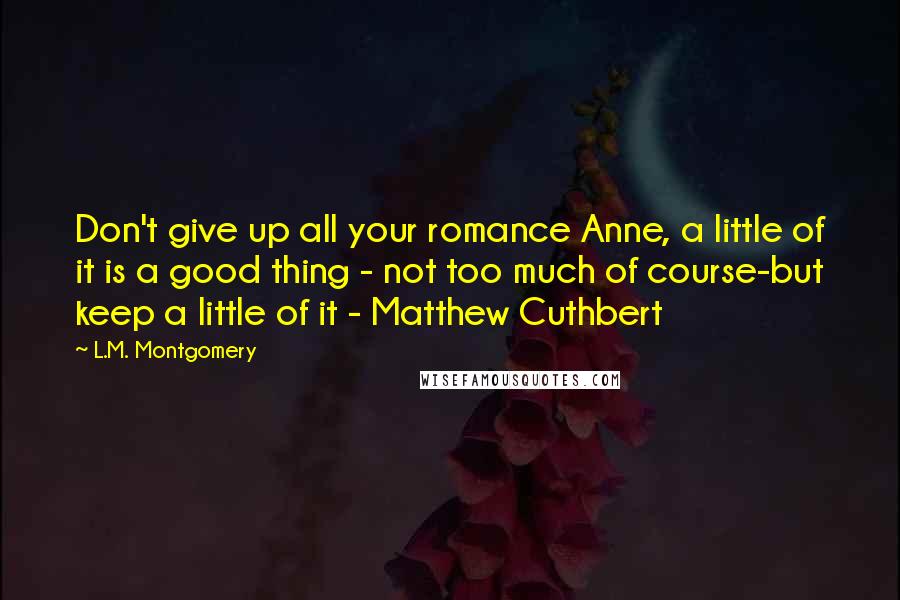 L.M. Montgomery Quotes: Don't give up all your romance Anne, a little of it is a good thing - not too much of course-but keep a little of it - Matthew Cuthbert