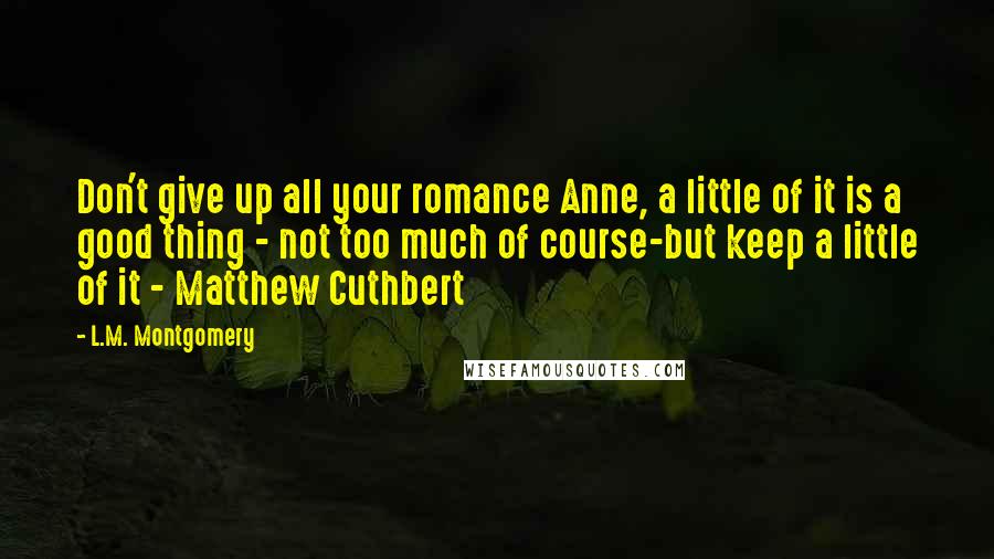 L.M. Montgomery Quotes: Don't give up all your romance Anne, a little of it is a good thing - not too much of course-but keep a little of it - Matthew Cuthbert