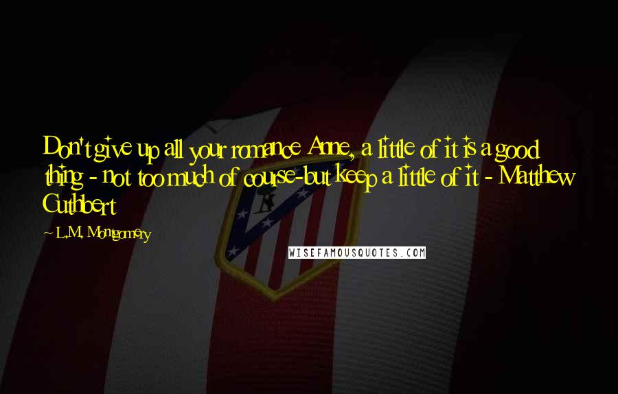 L.M. Montgomery Quotes: Don't give up all your romance Anne, a little of it is a good thing - not too much of course-but keep a little of it - Matthew Cuthbert