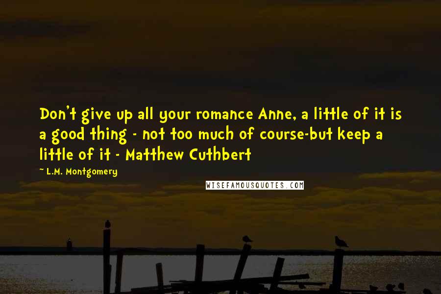 L.M. Montgomery Quotes: Don't give up all your romance Anne, a little of it is a good thing - not too much of course-but keep a little of it - Matthew Cuthbert