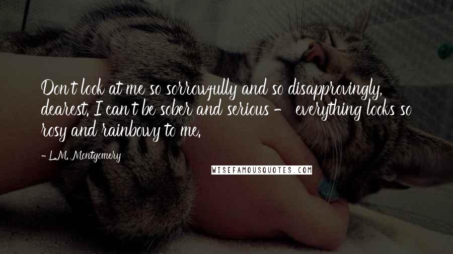 L.M. Montgomery Quotes: Don't look at me so sorrowfully and so disapprovingly, dearest. I can't be sober and serious - everything looks so rosy and rainbowy to me.