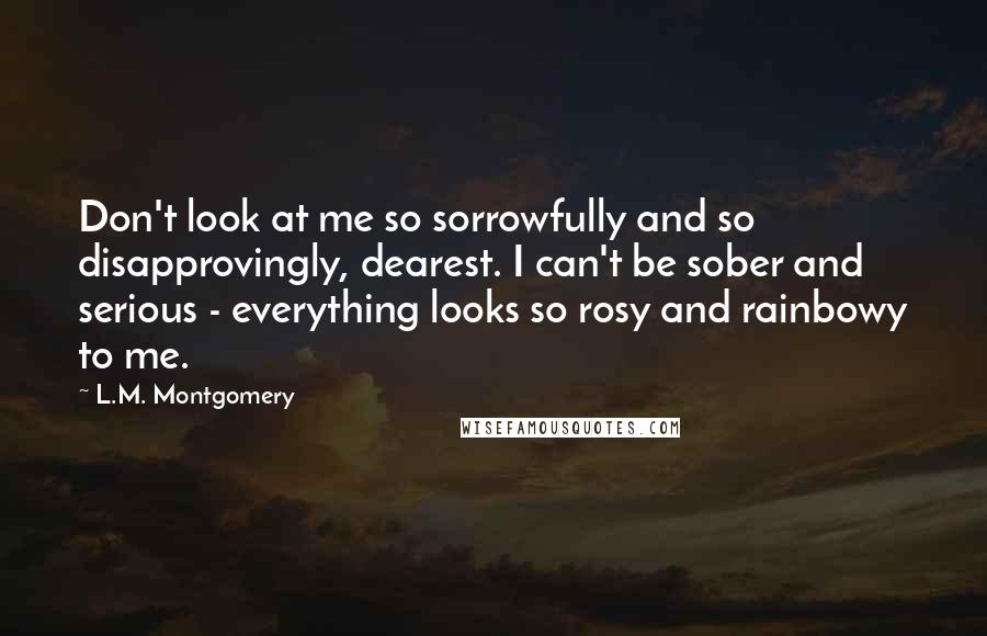 L.M. Montgomery Quotes: Don't look at me so sorrowfully and so disapprovingly, dearest. I can't be sober and serious - everything looks so rosy and rainbowy to me.
