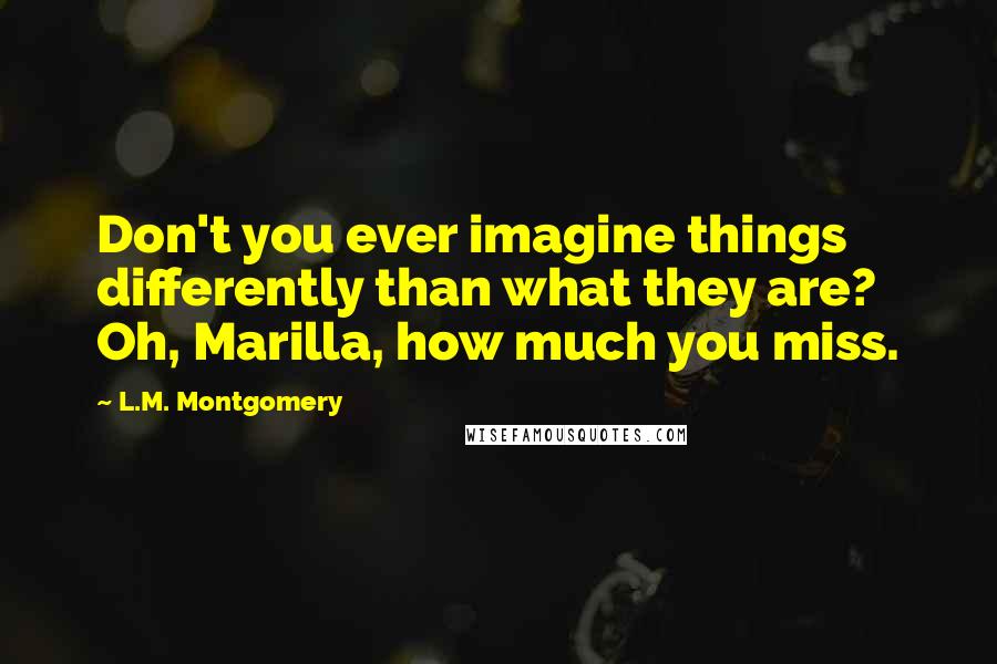 L.M. Montgomery Quotes: Don't you ever imagine things differently than what they are? Oh, Marilla, how much you miss.