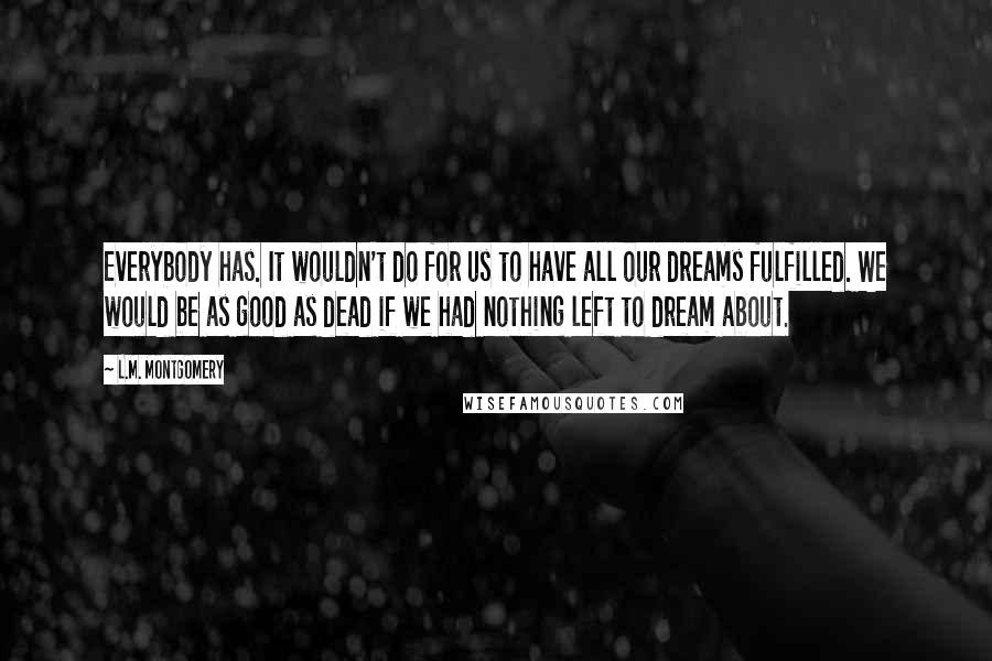 L.M. Montgomery Quotes: Everybody has. It wouldn't do for us to have all our dreams fulfilled. We would be as good as dead if we had nothing left to dream about.