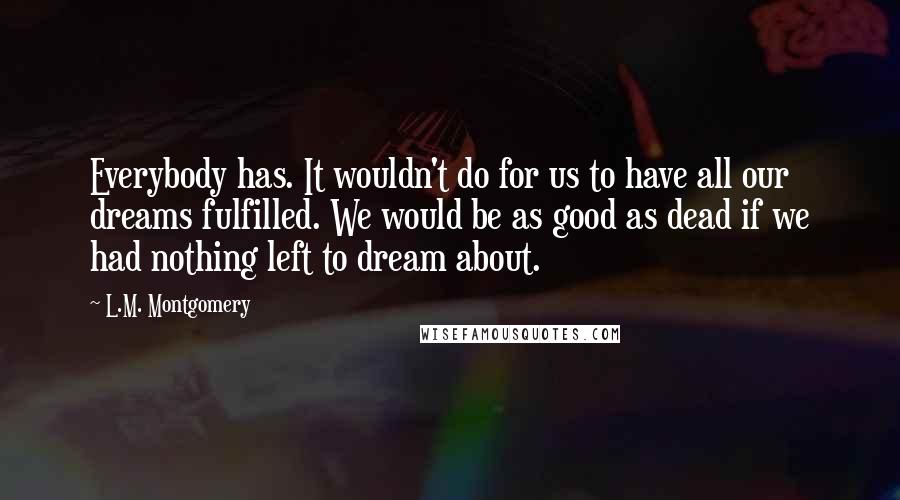 L.M. Montgomery Quotes: Everybody has. It wouldn't do for us to have all our dreams fulfilled. We would be as good as dead if we had nothing left to dream about.