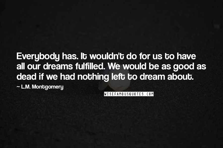 L.M. Montgomery Quotes: Everybody has. It wouldn't do for us to have all our dreams fulfilled. We would be as good as dead if we had nothing left to dream about.