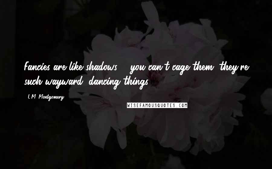 L.M. Montgomery Quotes: Fancies are like shadows ... you can't cage them, they're such wayward, dancing things.