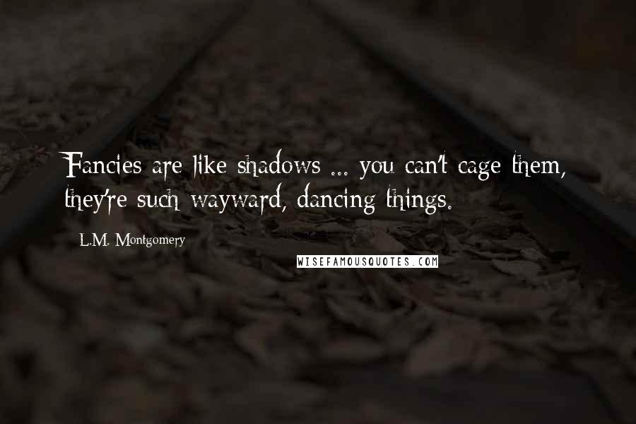 L.M. Montgomery Quotes: Fancies are like shadows ... you can't cage them, they're such wayward, dancing things.