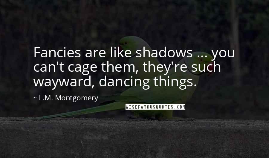 L.M. Montgomery Quotes: Fancies are like shadows ... you can't cage them, they're such wayward, dancing things.