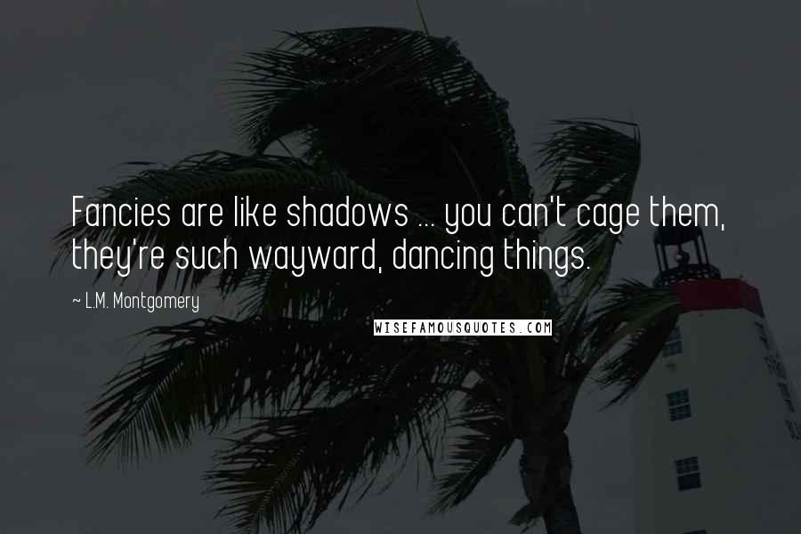 L.M. Montgomery Quotes: Fancies are like shadows ... you can't cage them, they're such wayward, dancing things.