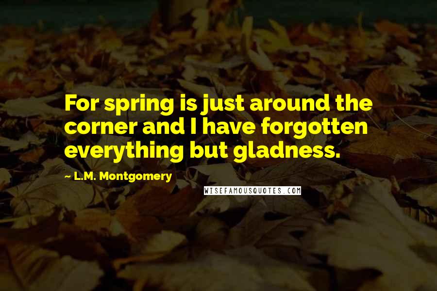 L.M. Montgomery Quotes: For spring is just around the corner and I have forgotten everything but gladness.