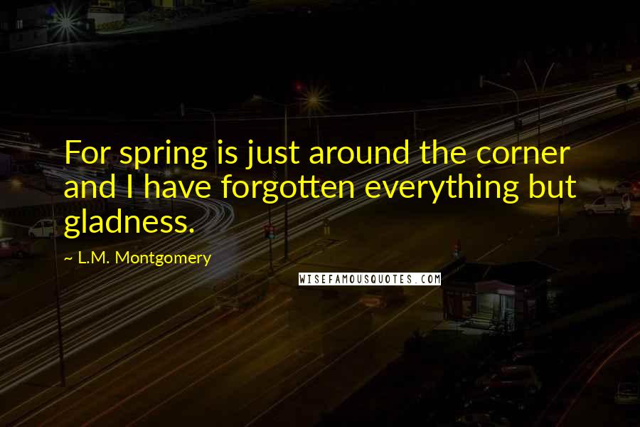 L.M. Montgomery Quotes: For spring is just around the corner and I have forgotten everything but gladness.