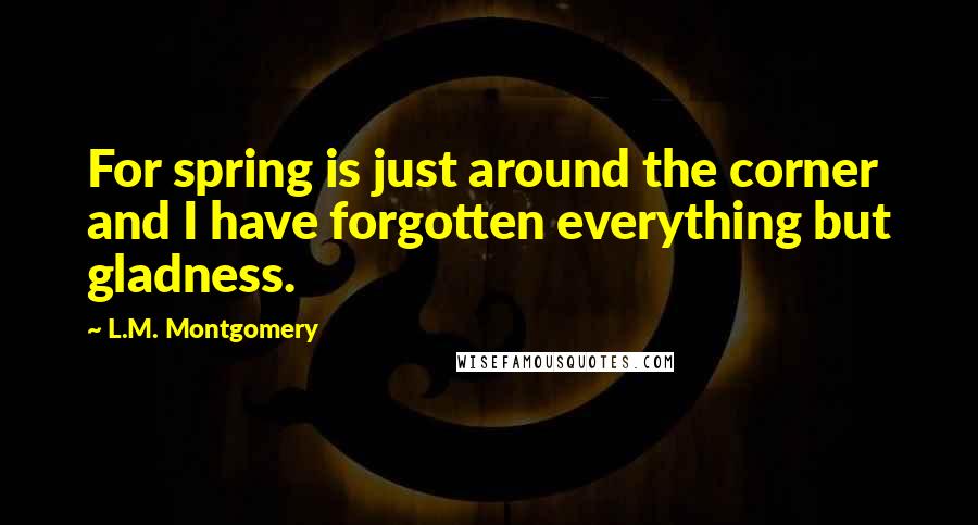 L.M. Montgomery Quotes: For spring is just around the corner and I have forgotten everything but gladness.