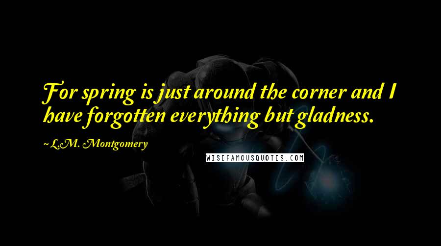 L.M. Montgomery Quotes: For spring is just around the corner and I have forgotten everything but gladness.