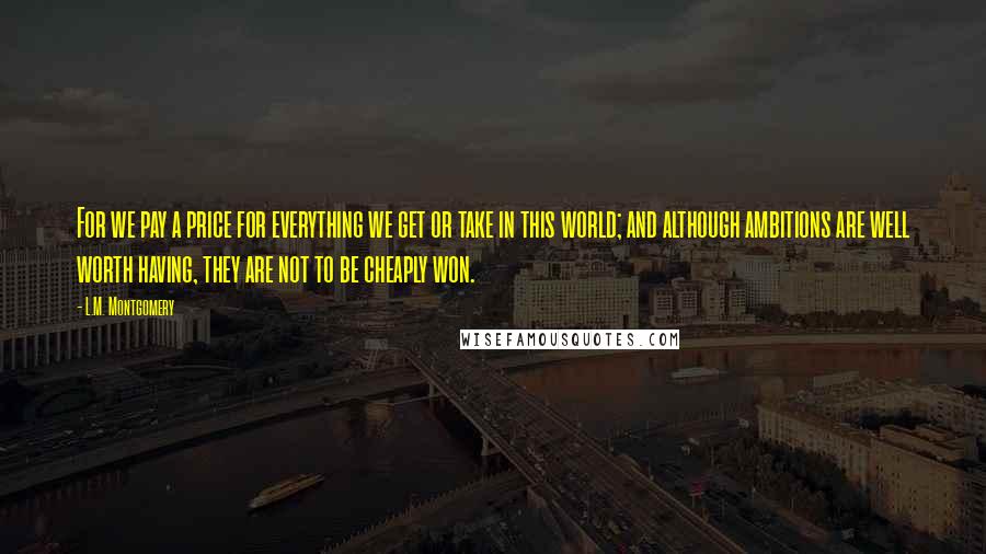 L.M. Montgomery Quotes: For we pay a price for everything we get or take in this world; and although ambitions are well worth having, they are not to be cheaply won.