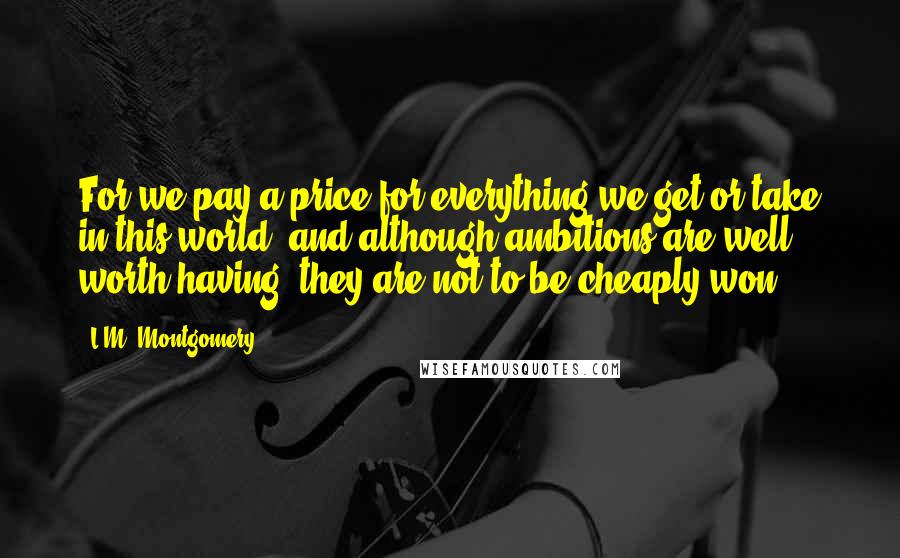 L.M. Montgomery Quotes: For we pay a price for everything we get or take in this world; and although ambitions are well worth having, they are not to be cheaply won.