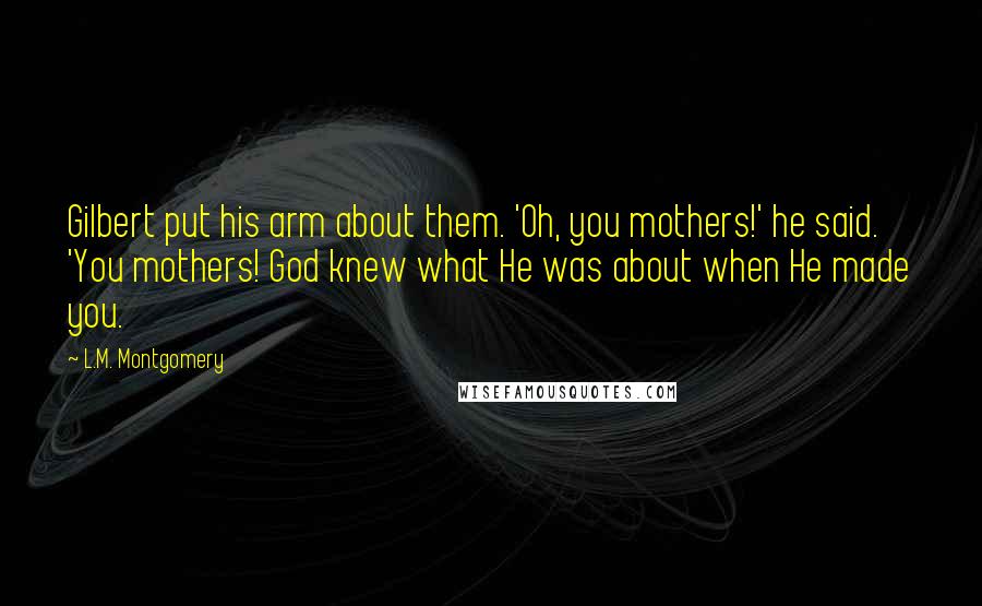 L.M. Montgomery Quotes: Gilbert put his arm about them. 'Oh, you mothers!' he said. 'You mothers! God knew what He was about when He made you.