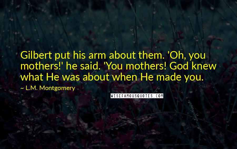 L.M. Montgomery Quotes: Gilbert put his arm about them. 'Oh, you mothers!' he said. 'You mothers! God knew what He was about when He made you.