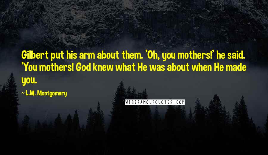 L.M. Montgomery Quotes: Gilbert put his arm about them. 'Oh, you mothers!' he said. 'You mothers! God knew what He was about when He made you.