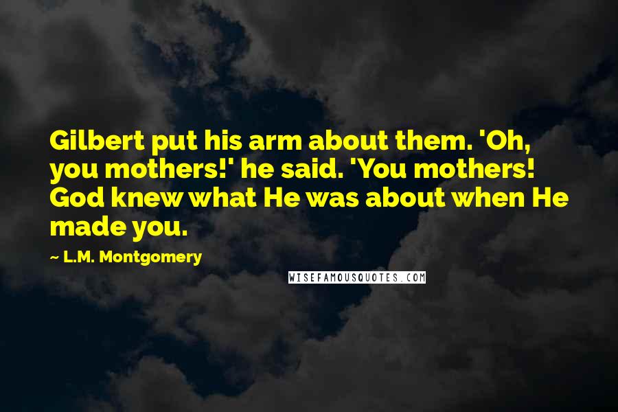 L.M. Montgomery Quotes: Gilbert put his arm about them. 'Oh, you mothers!' he said. 'You mothers! God knew what He was about when He made you.