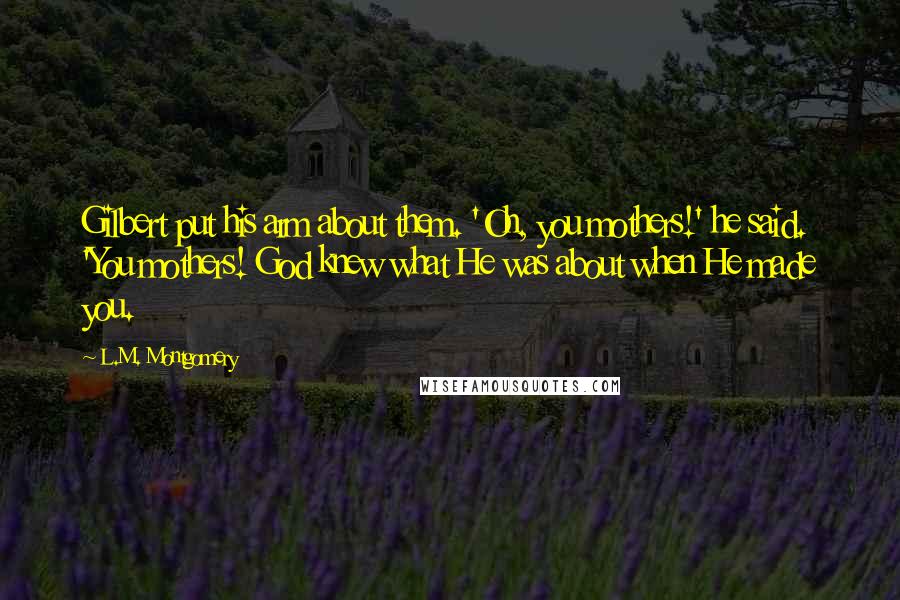 L.M. Montgomery Quotes: Gilbert put his arm about them. 'Oh, you mothers!' he said. 'You mothers! God knew what He was about when He made you.