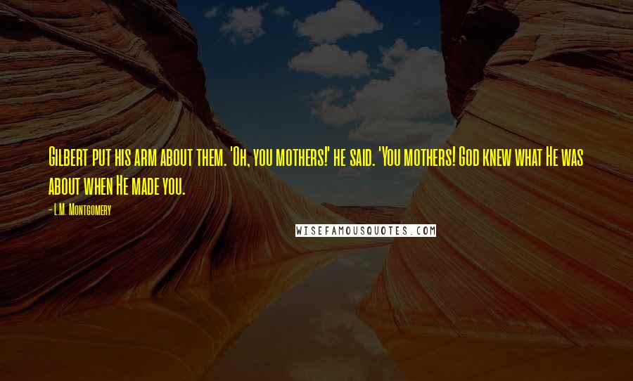 L.M. Montgomery Quotes: Gilbert put his arm about them. 'Oh, you mothers!' he said. 'You mothers! God knew what He was about when He made you.