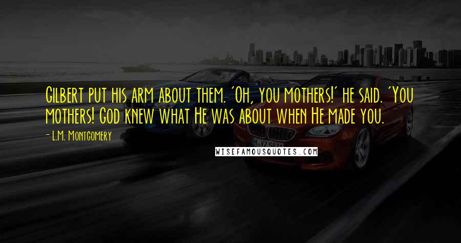 L.M. Montgomery Quotes: Gilbert put his arm about them. 'Oh, you mothers!' he said. 'You mothers! God knew what He was about when He made you.