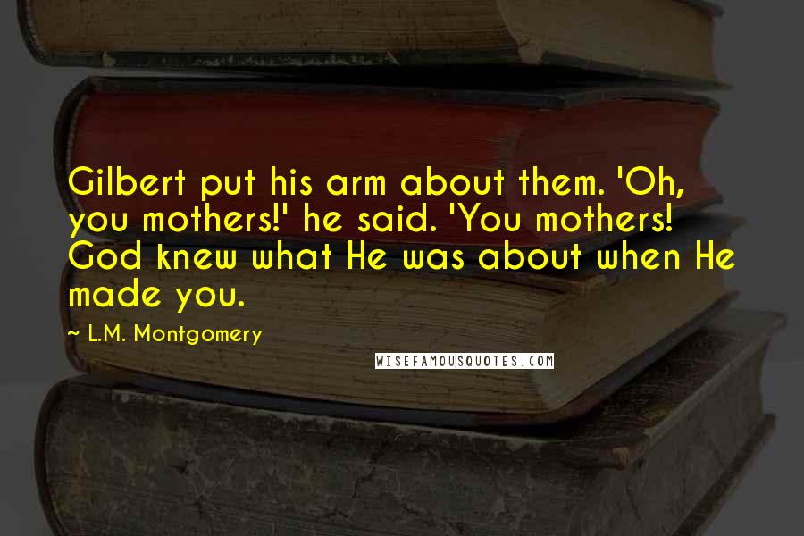 L.M. Montgomery Quotes: Gilbert put his arm about them. 'Oh, you mothers!' he said. 'You mothers! God knew what He was about when He made you.