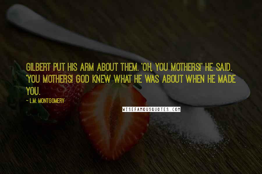 L.M. Montgomery Quotes: Gilbert put his arm about them. 'Oh, you mothers!' he said. 'You mothers! God knew what He was about when He made you.