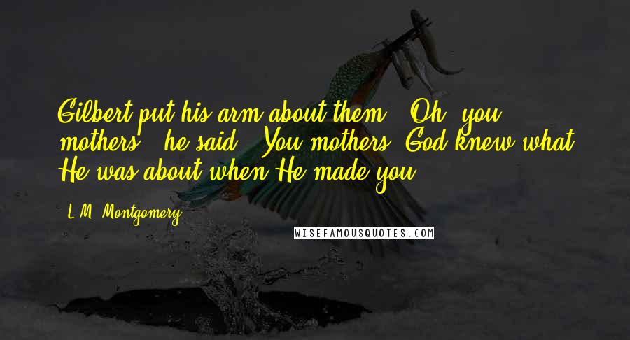 L.M. Montgomery Quotes: Gilbert put his arm about them. 'Oh, you mothers!' he said. 'You mothers! God knew what He was about when He made you.