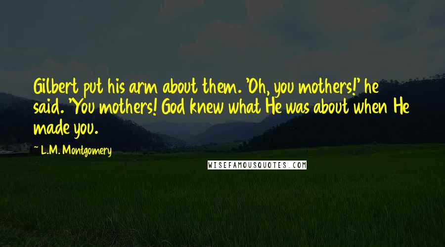 L.M. Montgomery Quotes: Gilbert put his arm about them. 'Oh, you mothers!' he said. 'You mothers! God knew what He was about when He made you.