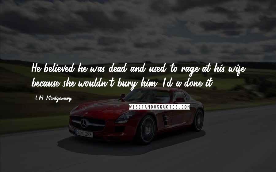 L.M. Montgomery Quotes: He believed he was dead and used to rage at his wife because she wouldn't bury him. I'd a-done it.