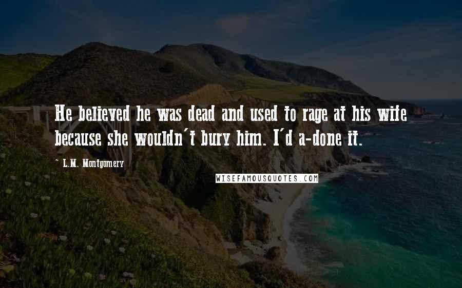 L.M. Montgomery Quotes: He believed he was dead and used to rage at his wife because she wouldn't bury him. I'd a-done it.