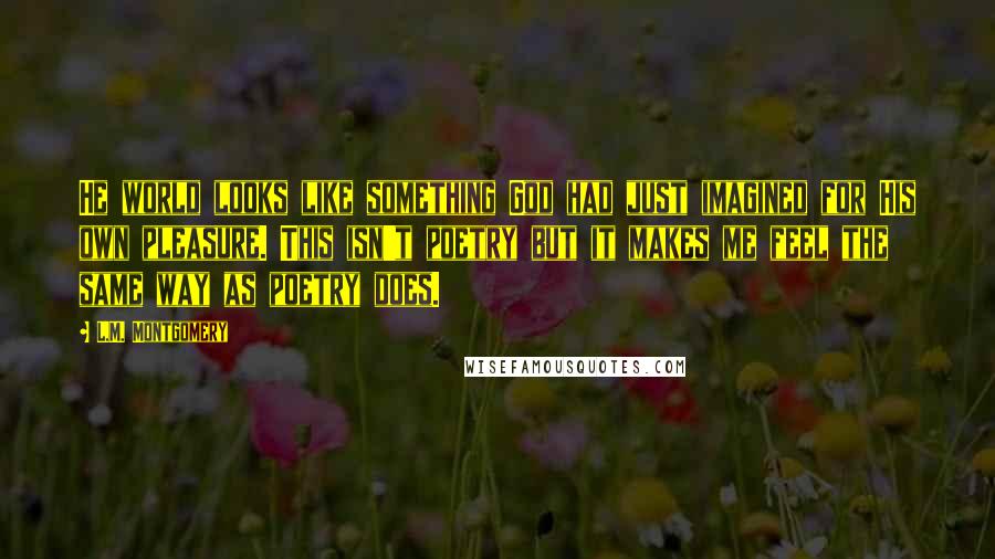 L.M. Montgomery Quotes: He world looks like something God had just imagined for His own pleasure. This isn't poetry but it makes me feel the same way as poetry does.