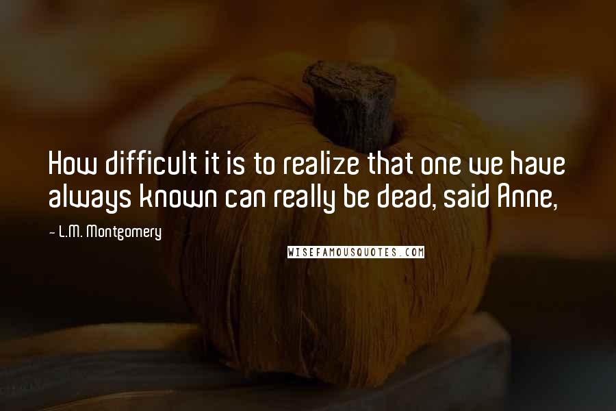 L.M. Montgomery Quotes: How difficult it is to realize that one we have always known can really be dead, said Anne,