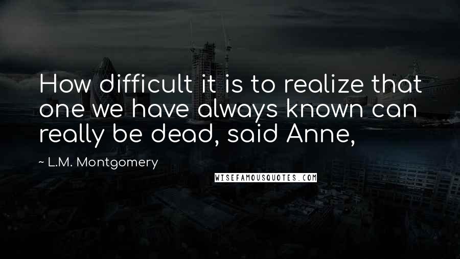 L.M. Montgomery Quotes: How difficult it is to realize that one we have always known can really be dead, said Anne,