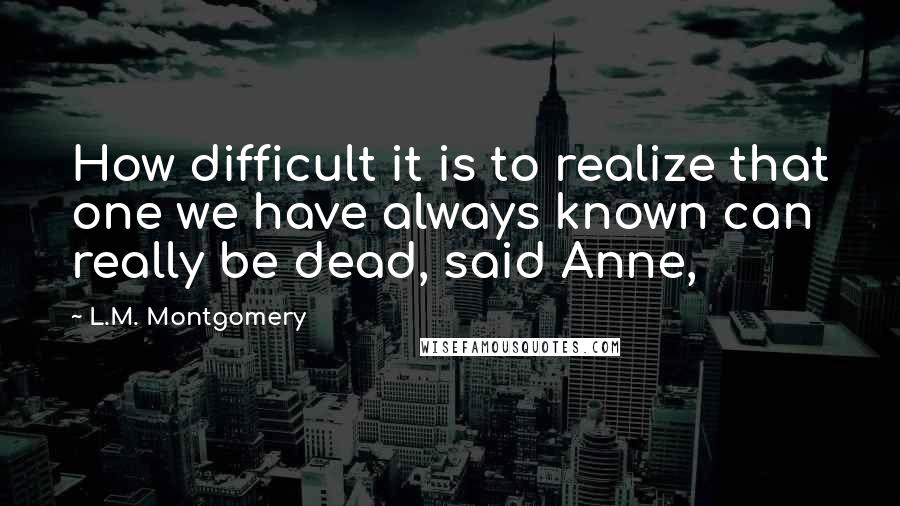 L.M. Montgomery Quotes: How difficult it is to realize that one we have always known can really be dead, said Anne,