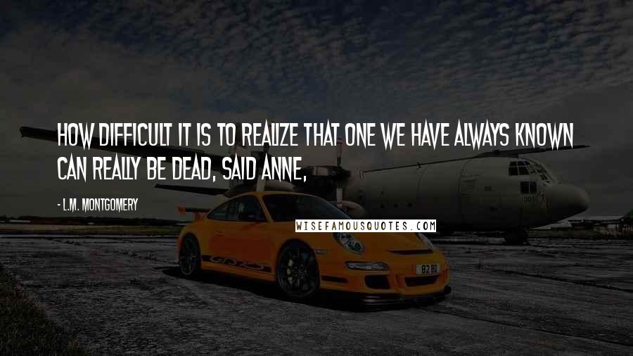 L.M. Montgomery Quotes: How difficult it is to realize that one we have always known can really be dead, said Anne,