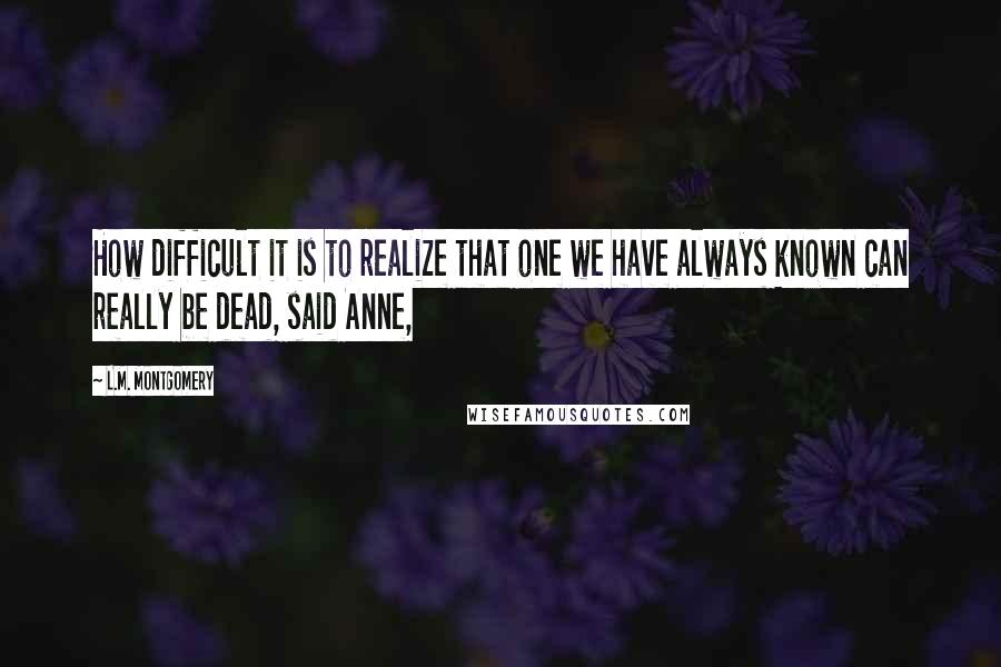 L.M. Montgomery Quotes: How difficult it is to realize that one we have always known can really be dead, said Anne,