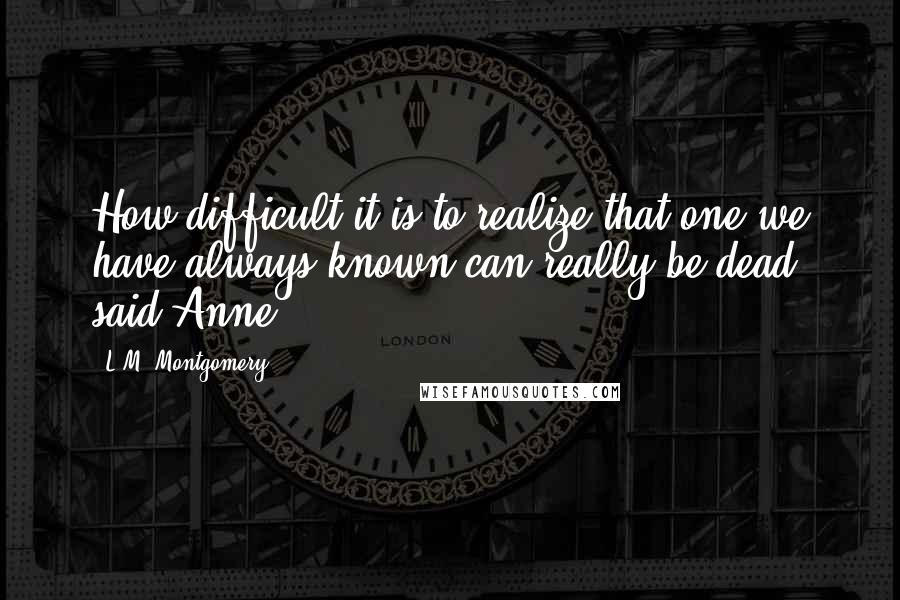 L.M. Montgomery Quotes: How difficult it is to realize that one we have always known can really be dead, said Anne,